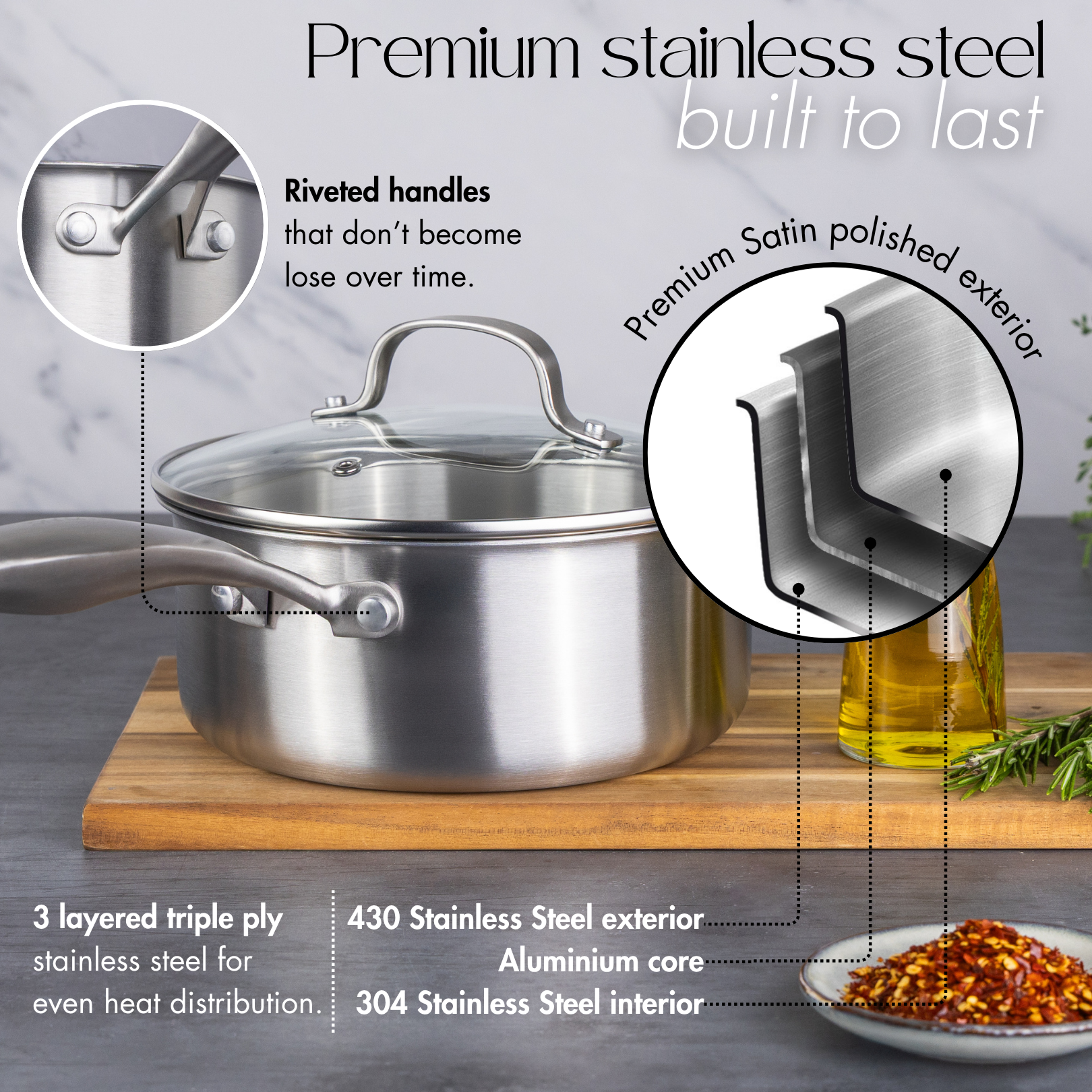 Premium satin polished stainless steel saucepan with lid, riveted handle and 3 layered triple ply for even heat distribution.