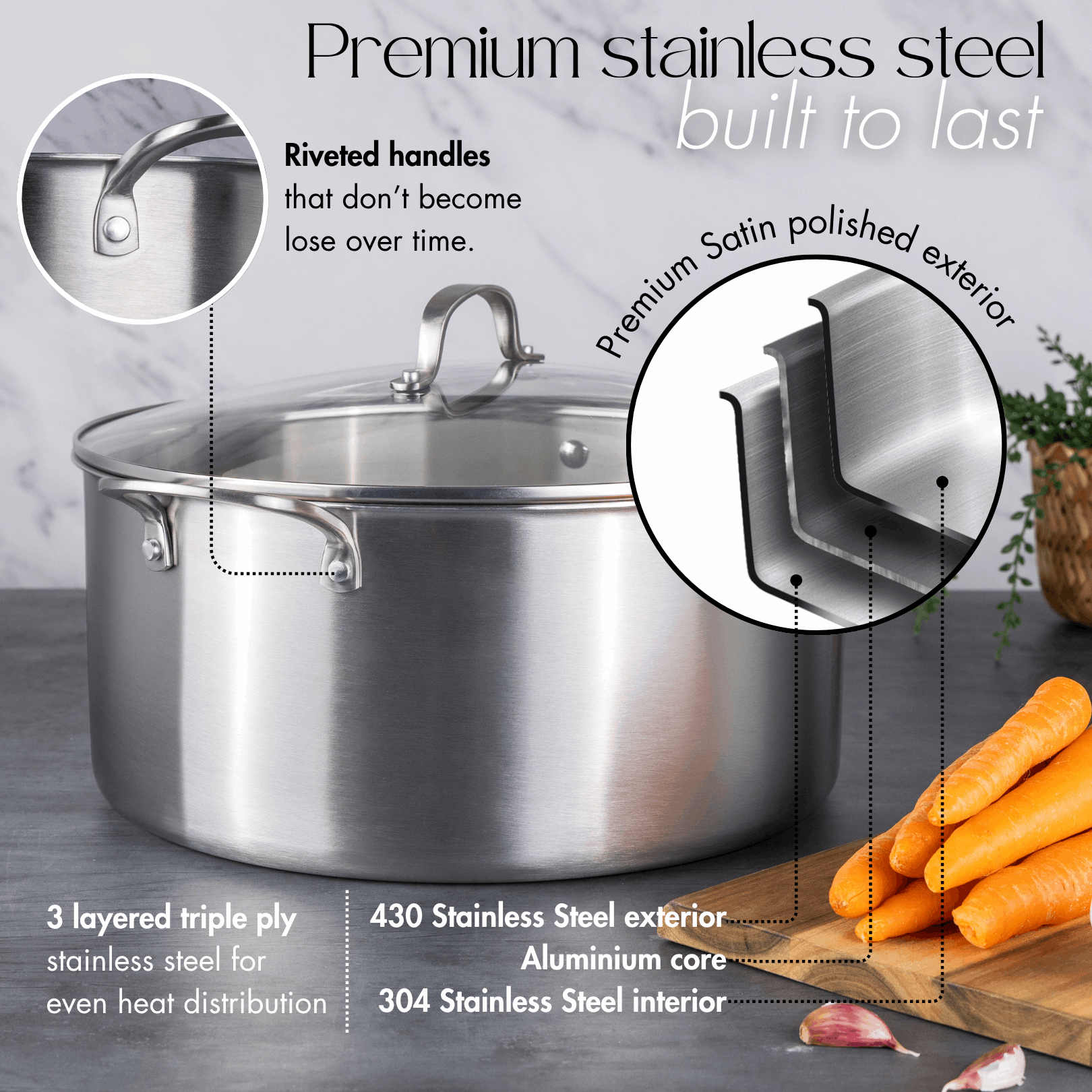 Premium stainless steel pots with riveted handles, satin polished exterior and 3 layered ply base for even heat distribution.
